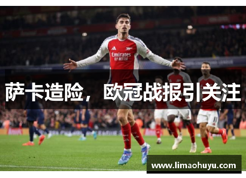 萨卡造险，欧冠战报引关注
